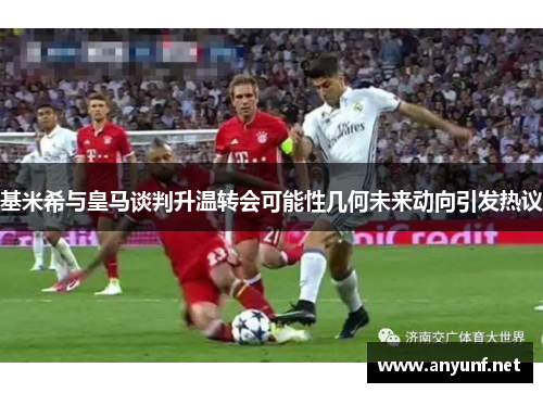 基米希与皇马谈判升温转会可能性几何未来动向引发热议