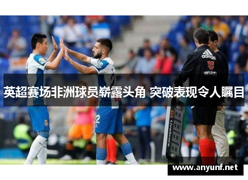 英超赛场非洲球员崭露头角 突破表现令人瞩目 英超赛场非洲球员崭露头角 突破表现令人瞩目