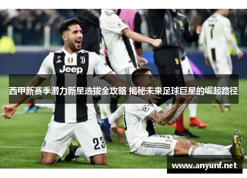 西甲新赛季潜力新星选拔全攻略 揭秘未来足球巨星的崛起路径